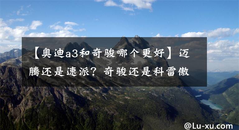 【奥迪a3和奇骏哪个更好】迈腾还是速派？奇骏还是科雷傲？这些同父异母车哪部更值得买？