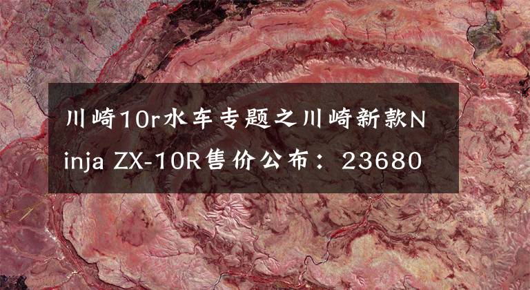川崎10r水车专题之川崎新款Ninja ZX-10R售价公布：236800元