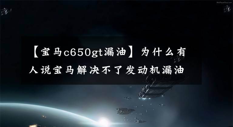 【宝马c650gt漏油】为什么有人说宝马解决不了发动机漏油问题？不想解决，还是解决不了