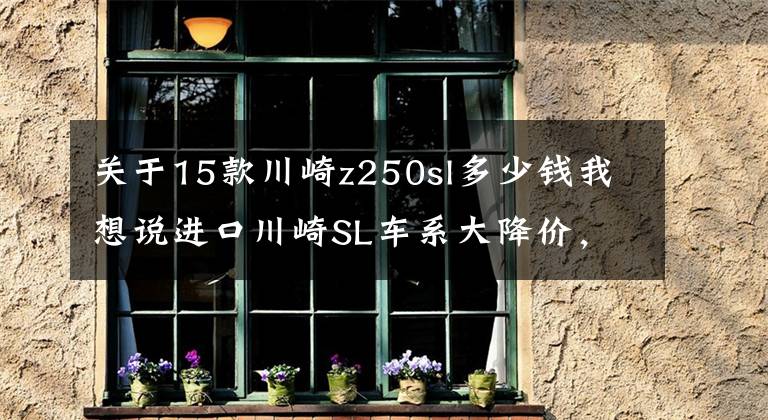 关于15款川崎z250sl多少钱我想说进口川崎SL车系大降价，引燃进口摩托车降价战火（原创）