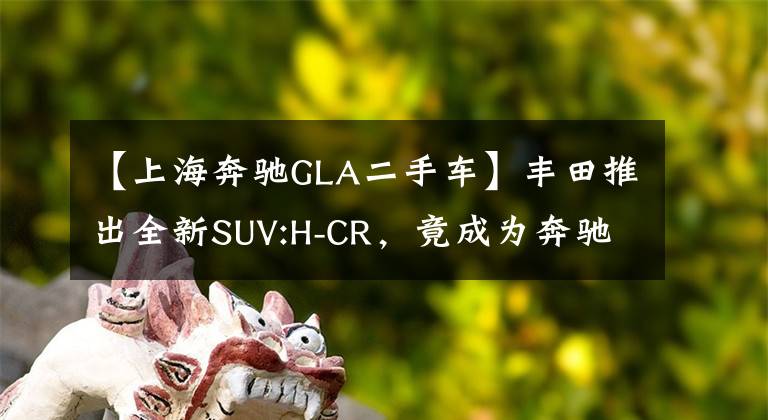 【上海奔驰GLA二手车】丰田推出全新SUV:H-CR，竟成为奔驰GLA的头号劲敌