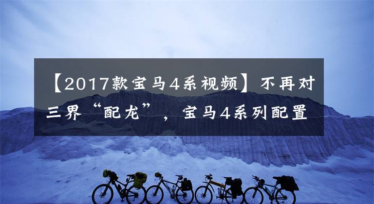 【2017款宝马4系视频】不再对三界“配龙”，宝马4系列配置的解释，敞篷版更加拉风。