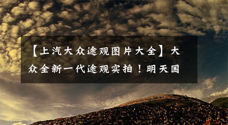 【上汽大众途观图片大全】大众全新一代途观实拍！明天国内亮相，换搭全新动力，造型升级