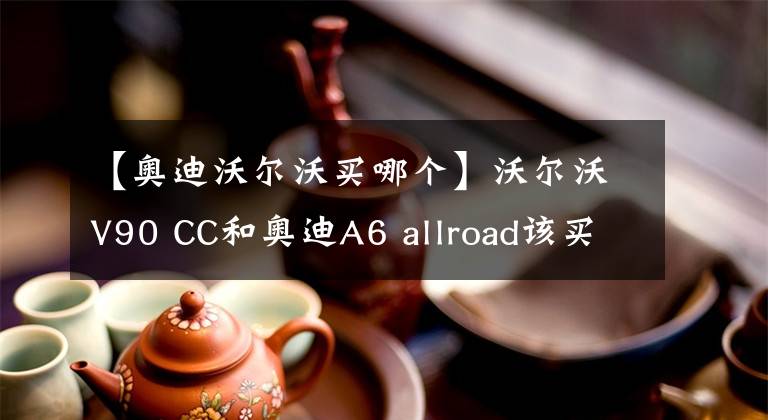 【奥迪沃尔沃买哪个】沃尔沃V90 CC和奥迪A6 allroad该买谁？具有可比性吗？