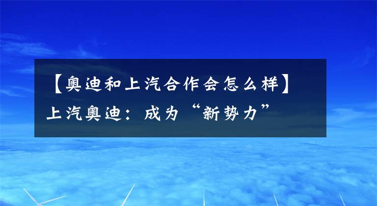 【奥迪和上汽合作会怎么样】上汽奥迪：成为“新势力”