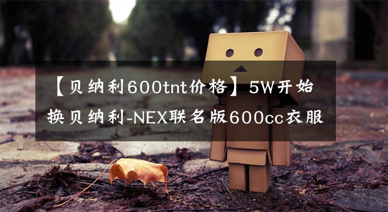 【贝纳利600tnt价格】5W开始换贝纳利-NEX联名版600cc衣服怎么样？