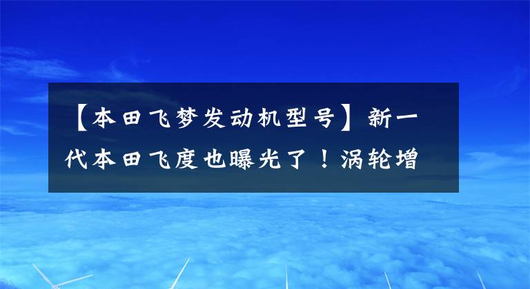 【本田飞梦发动机型号】新一代本田飞度也曝光了！涡轮增压发动机/尺寸更大