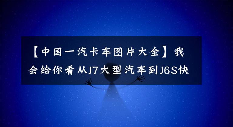 【中国一汽卡车图片大全】我会给你看从J7大型汽车到J6S快递，全海防年会的所有牵引车。