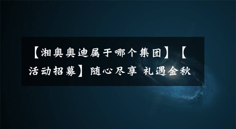 【湘奥奥迪属于哪个集团】【活动招募】随心尽享 礼遇金秋 | 2021株洲湘奥奥迪礼遇计划