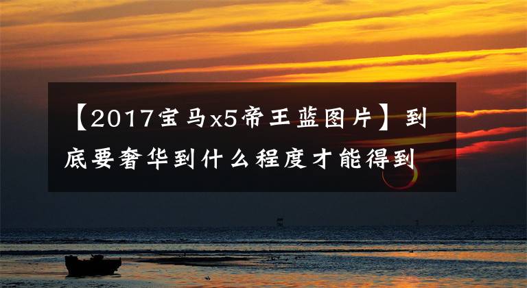 【2017宝马x5帝王蓝图片】到底要奢华到什么程度才能得到无味囊？看这里！