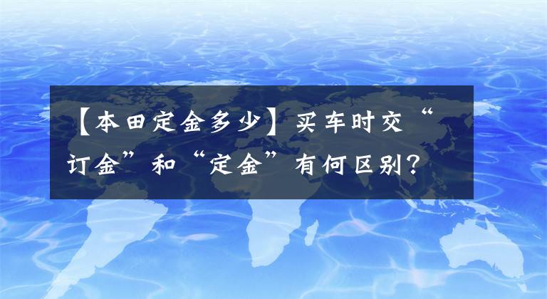 【本田定金多少】买车时交“订金”和“定金”有何区别？车主：弄错就亏大了