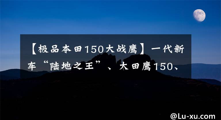 【极品本田150大战鹰】一代新车“陆地之王”、大田鹰150、10年的车得到了新的保养