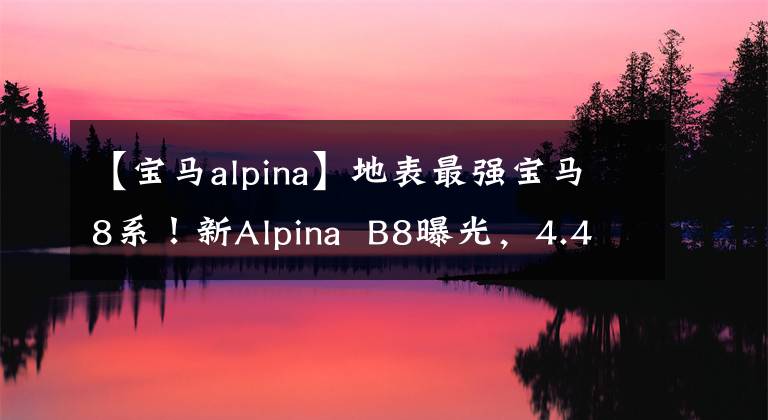 【宝马alpina】地表最强宝马8系！新Alpina  B8曝光，4.4T  V8，3.4秒100