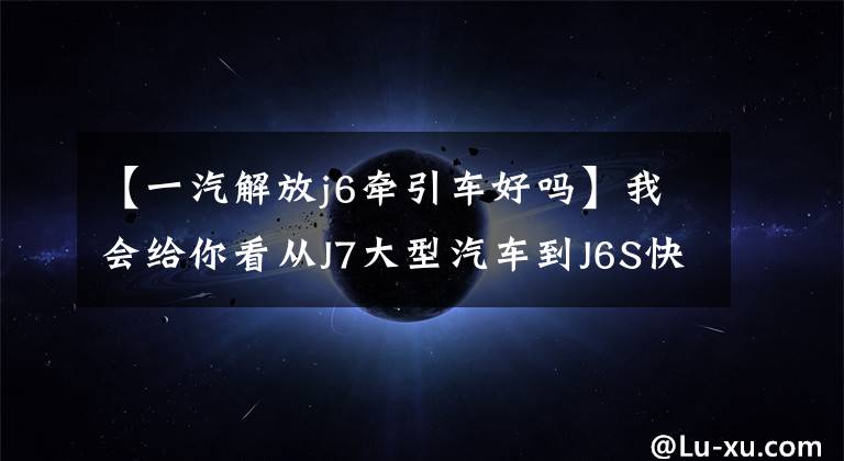 【一汽解放j6牵引车好吗】我会给你看从J7大型汽车到J6S快递，全海防年会的所有牵引车。