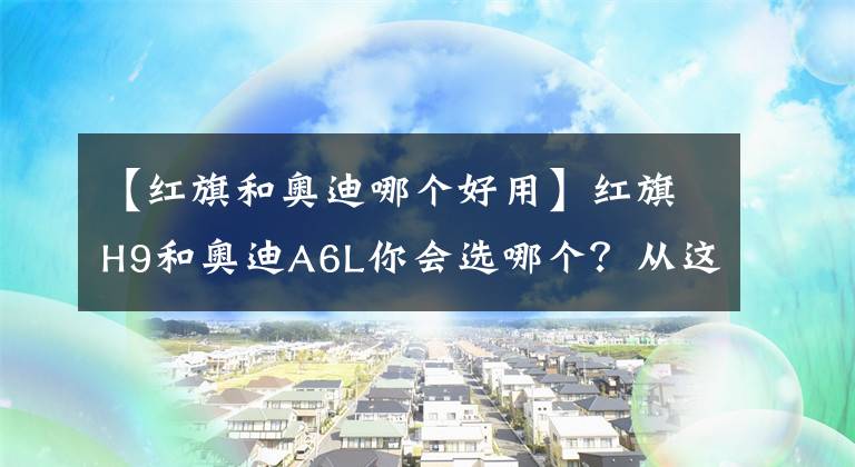 【红旗和奥迪哪个好用】红旗H9和奥迪A6L你会选哪个？从这三点对比，国产车依然诚意满满