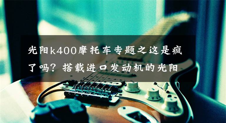 光阳k400摩托车专题之这是疯了吗？搭载进口发动机的光阳400街车，居然优惠了1.3万多