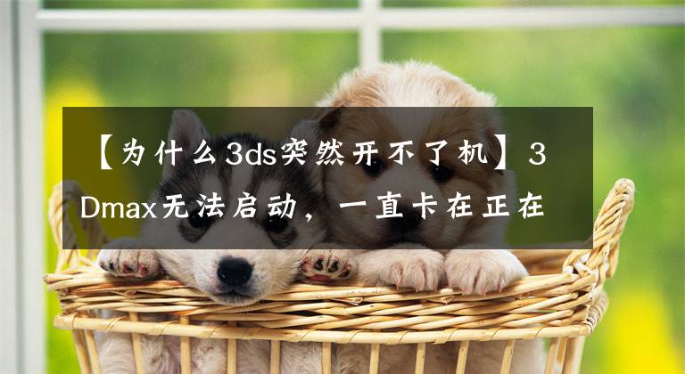 【为什么3ds突然开不了机】3Dmax无法启动，一直卡在正在启动3ds max页面