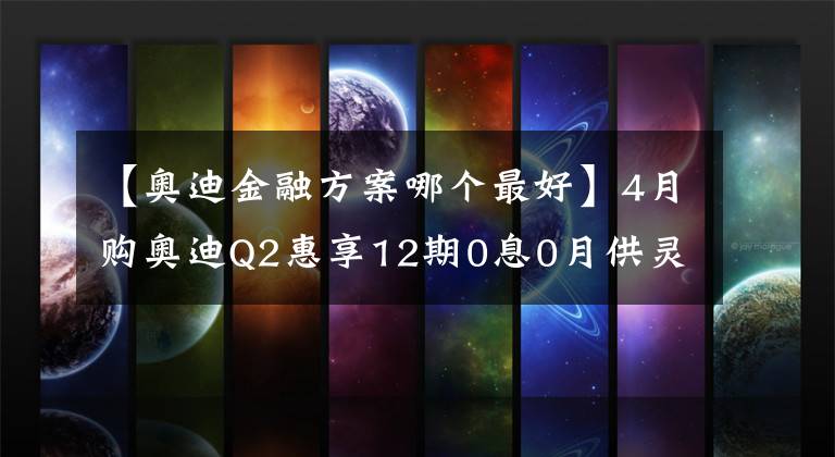 【奥迪金融方案哪个最好】4月购奥迪Q2惠享12期0息0月供灵活金融方案