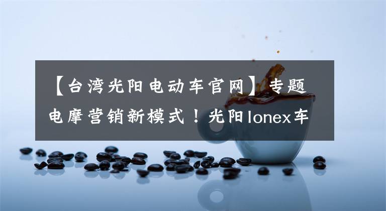 【台湾光阳电动车官网】专题电摩营销新模式！光阳Ionex车能网战略合作签约仪式在常州举行