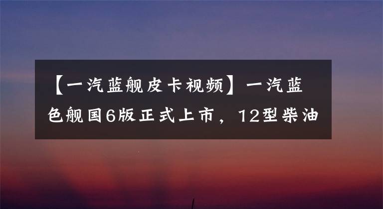 【一汽蓝舰皮卡视频】一汽蓝色舰国6版正式上市，12型柴油发动机型号，价格接近13万美元