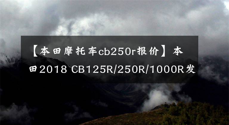 【本田摩托车cb250r报价】本田2018 CB125R/250R/1000R发布