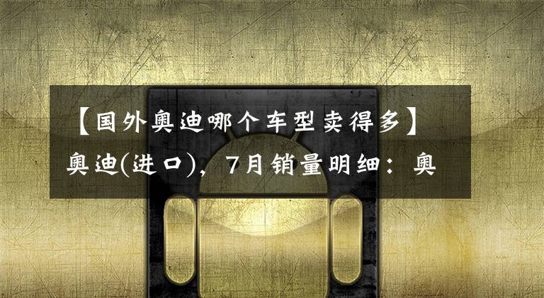 【国外奥迪哪个车型卖得多】奥迪(进口)，7月销量明细：奥迪A5销量2120，Q7销量1517