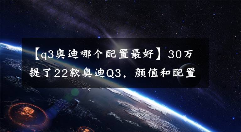 【q3奥迪哪个配置最好】30万提了22款奥迪Q3，颜值和配置都很高，你觉得值吗？