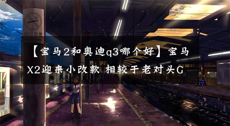 【宝马2和奥迪q3哪个好】宝马X2迎来小改款 相较于老对头GLA、Q3谁更值得买？