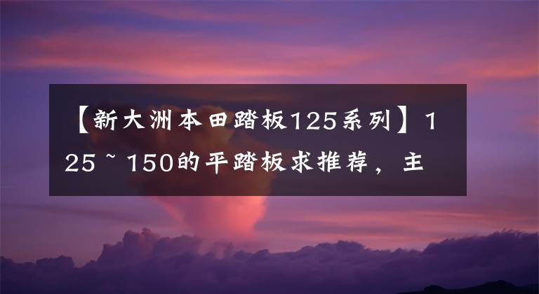 【新大洲本田踏板125系列】125 ~ 150的平踏板求推荐，主要上下班，续航250公里左右。