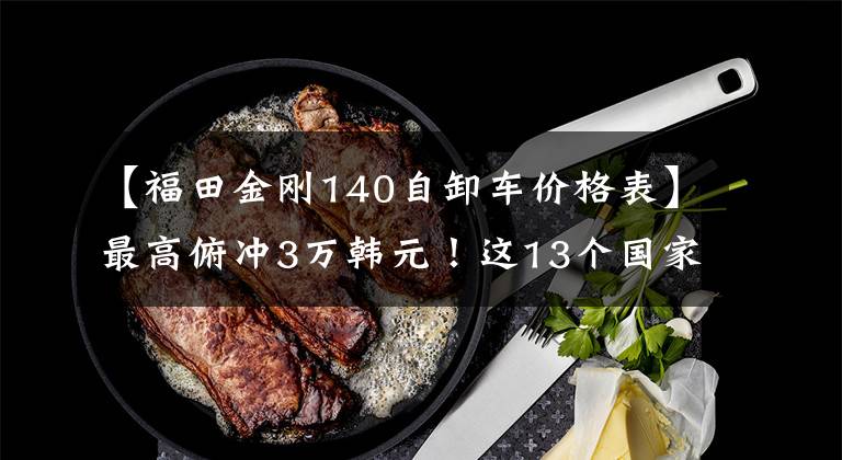 【福田金刚140自卸车价格表】最高俯冲3万韩元！这13个国家5中牌你会选择谁？