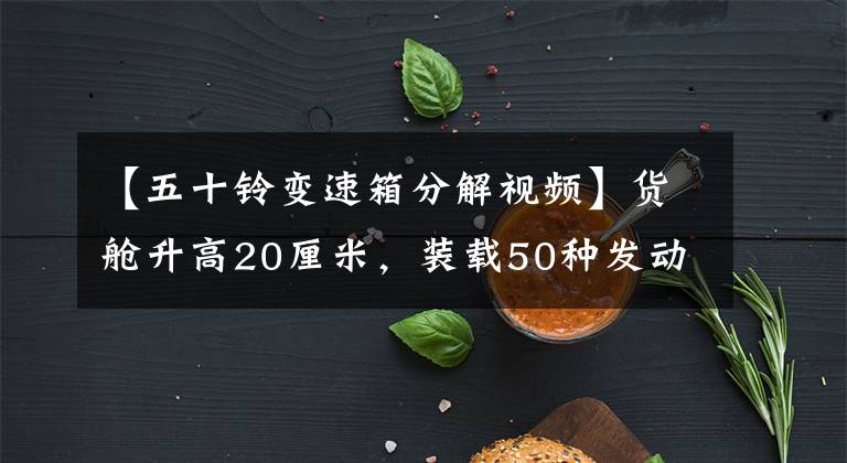 【五十铃变速箱分解视频】货舱升高20厘米，装载50种发动机的大运离力图解。