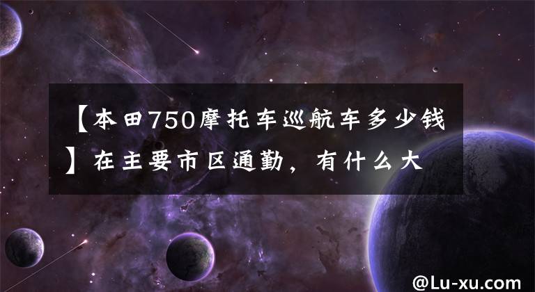 【本田750摩托车巡航车多少钱】在主要市区通勤，有什么大型排量摩托车推荐？