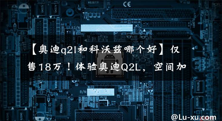 【奥迪q2l和科沃兹哪个好】仅售18万！体验奥迪Q2L，空间加长，内饰上档次，搭“黄金动力”