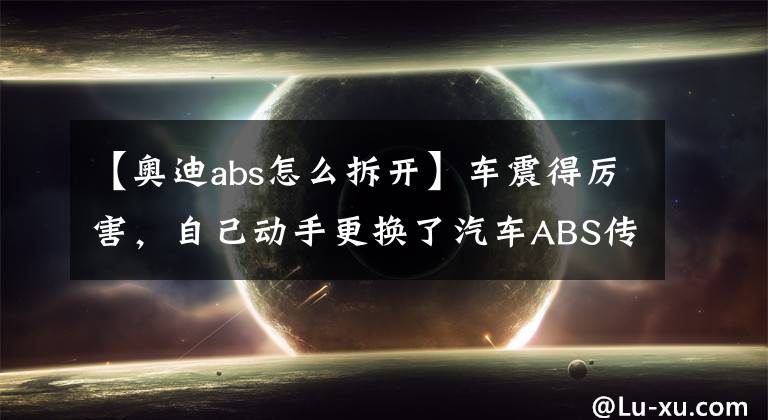 【奥迪abs怎么拆开】车震得厉害，自己动手更换了汽车ABS传感器