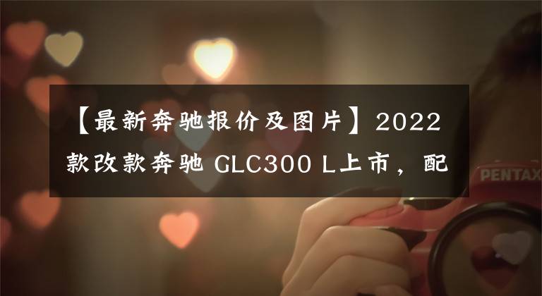 【最新奔驰报价及图片】2022款改款奔驰 GLC300 L上市，配置降低，售价45.19万-47.39万