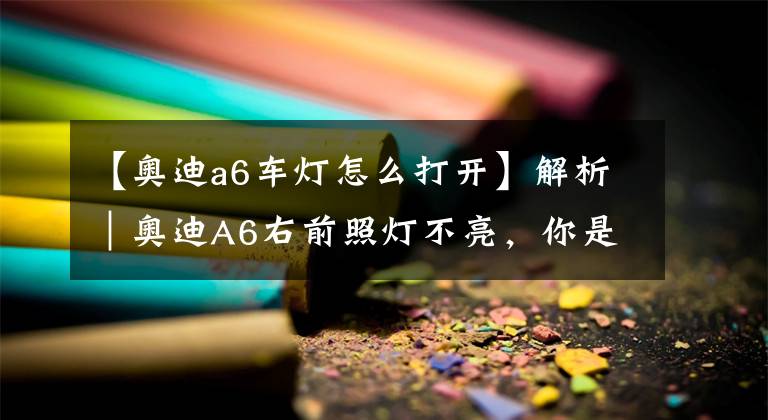 【奥迪a6车灯怎么打开】解析｜奥迪A6右前照灯不亮，你是怎么做的