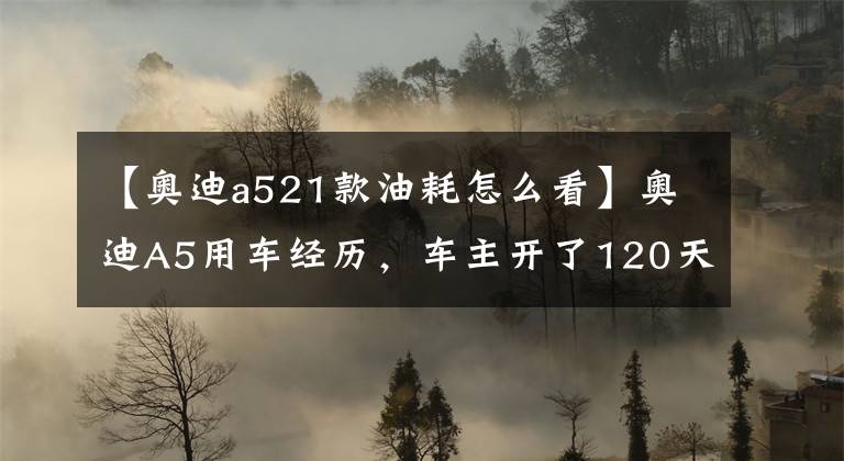 【奥迪a521款油耗怎么看】奥迪A5用车经历，车主开了120天后，晒出真实油耗