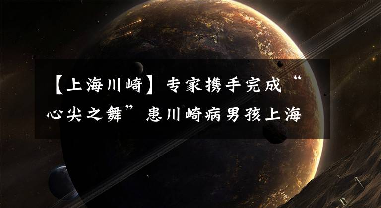 【上海川崎】专家携手完成“心尖之舞”患川崎病男孩上海获救
