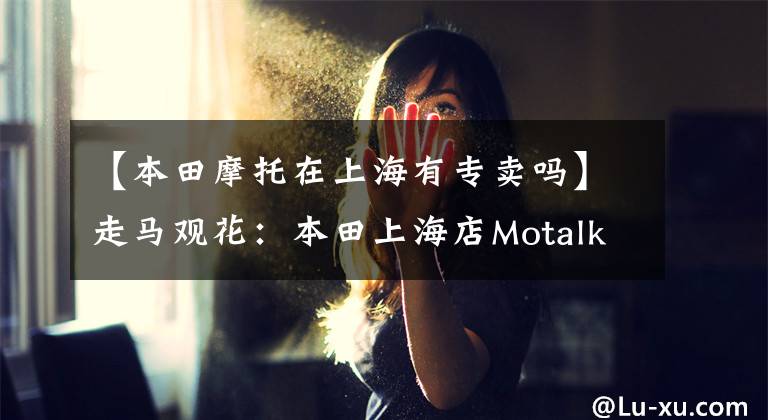 【本田摩托在上海有专卖吗】走马观花：本田上海店Motalk周活动携手拍摄。