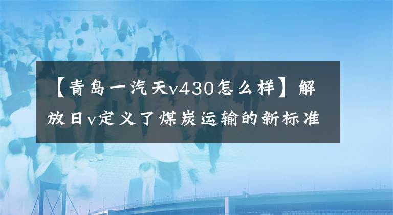 【青岛一汽天v430怎么样】解放日v定义了煤炭运输的新标准。