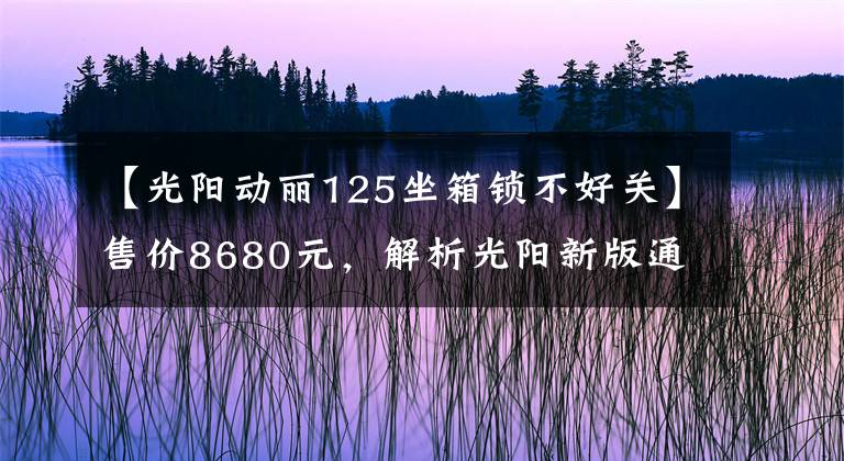 【光阳动丽125坐箱锁不好关】售价8680元，解析光阳新版通勤车动丽V125，极速测试高达94.7km！