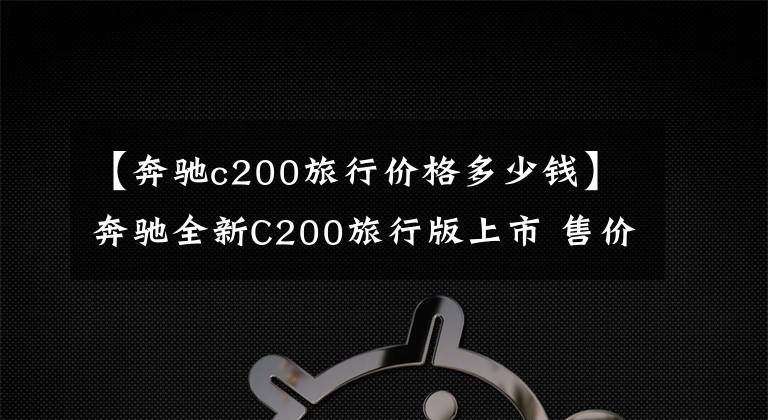 【奔驰c200旅行价格多少钱】奔驰全新C200旅行版上市 售价41.90万元
