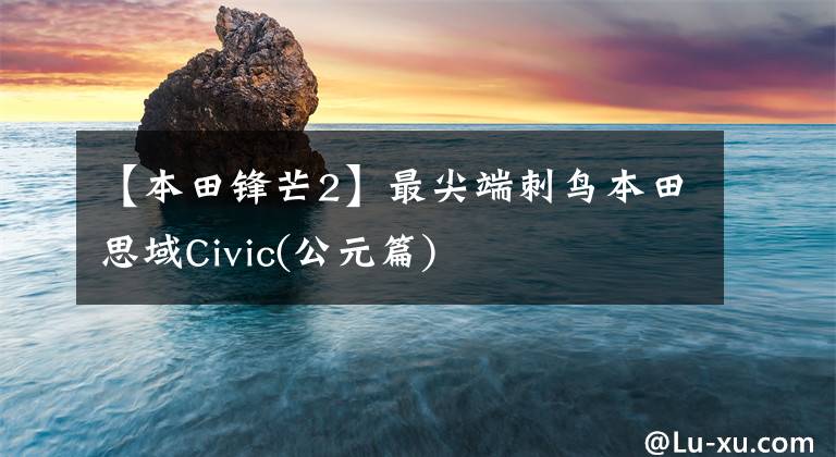 【本田锋芒2】最尖端刺鸟本田思域Civic(公元篇)