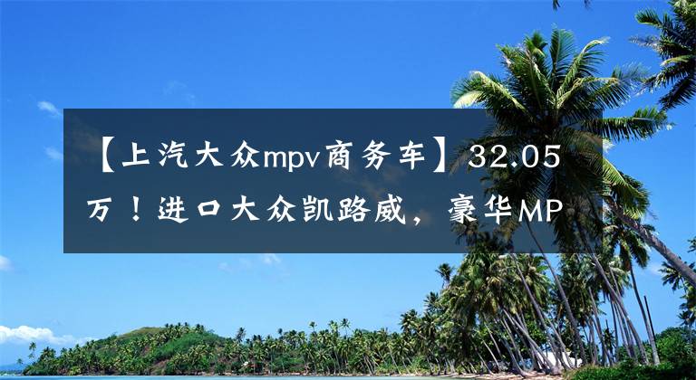 【上汽大众mpv商务车】32.05万！进口大众凯路威，豪华MPV，全系2.0T，被低估了