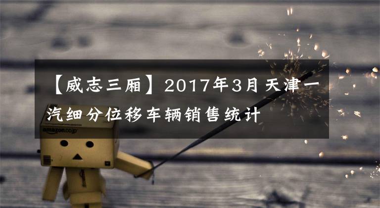 【威志三厢】2017年3月天津一汽细分位移车辆销售统计