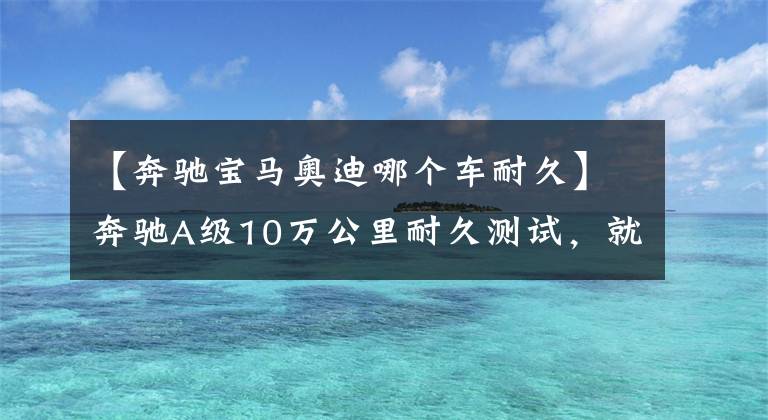 【奔驰宝马奥迪哪个车耐久】奔驰A级10万公里耐久测试，就连德国人都抱怨保养贵