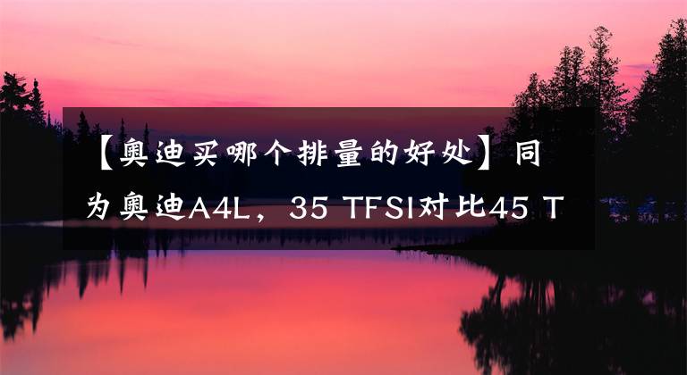 【奥迪买哪个排量的好处】同为奥迪A4L，35 TFSI对比45 TFSI，丐版和顶配有何不同？买哪款？