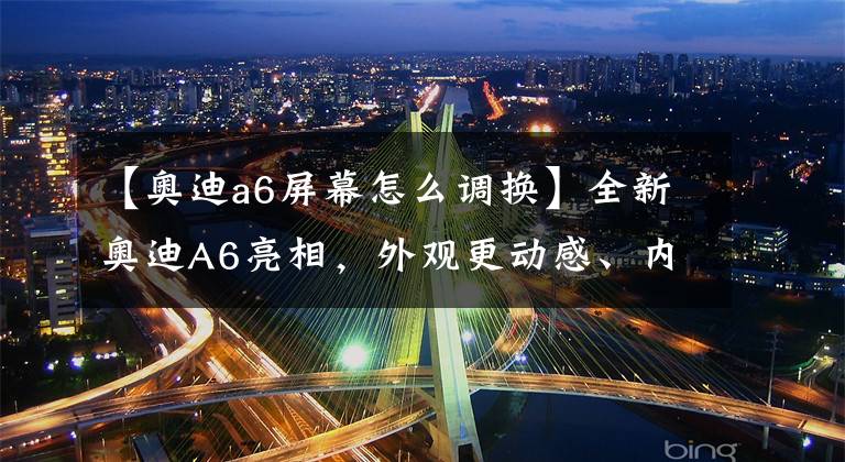 【奥迪a6屏幕怎么调换】全新奥迪A6亮相，外观更动感、内饰更科技，千万别错过！