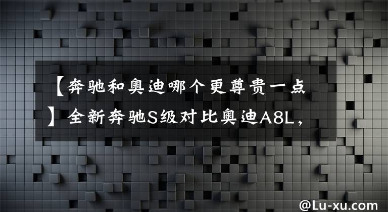 【奔驰和奥迪哪个更尊贵一点】全新奔驰S级对比奥迪A8L，大型豪华轿车如何选？