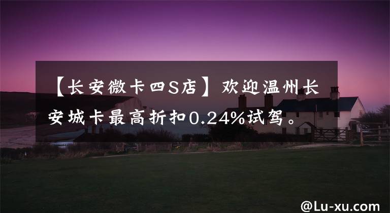 【长安微卡四S店】欢迎温州长安城卡最高折扣0.24%试驾。